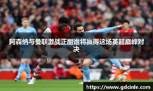 阿森纳与曼联激战正酣谁将赢得这场英超巅峰对决
